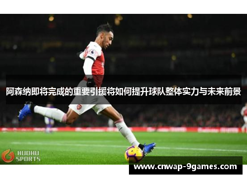 阿森纳即将完成的重要引援将如何提升球队整体实力与未来前景 阿森纳即将完成的重要引援将如何提升球队整体实力与未来前景
