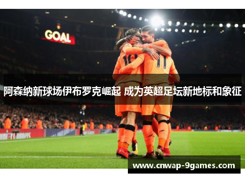 阿森纳新球场伊布罗克崛起 成为英超足坛新地标和象征 阿森纳新球场伊布罗克崛起 成为英超足坛新地标和象征