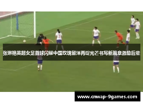 张琳艳英超女足首球闪耀中国玫瑰留洋再绽光芒书写新篇章激励后辈