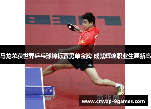 马龙荣获世界乒乓球锦标赛男单金牌 成就辉煌职业生涯新高