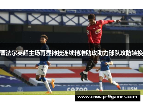 曹法尔英超主场再显神技连续精准助攻助力球队攻防转换 曹法尔英超主场再显神技连续精准助攻助力球队攻防转换